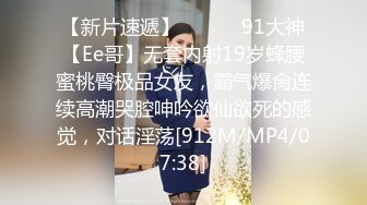 【新片速遞】 ❣️❣️91大神【Ee哥】无套内射19岁蜂腰蜜桃臀极品女友，霸气爆肏连续高潮哭腔呻吟欲仙欲死的感觉，对话淫荡[912M/MP4/07:38]