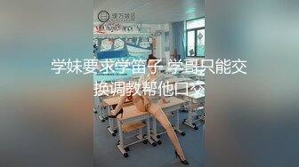 学妹要求学笛子 学哥只能交换调教帮他口交