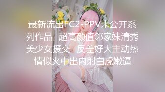 最新流出FC2-PPV未公开系列作品⭐超高颜值邻家妹清秀美少女援交⭐反差好大主动热情似火中出内射白虎嫩逼