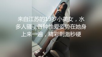 来自江苏的19岁小美女，水多人骚，各种性爱姿势在她身上来一遍，精彩刺激秒硬