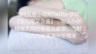 清纯反差小母狗Twitter萝莉『双马尾呆奈酱』，勾人小妖精被大鸡巴爸爸无套爆炒内射，小穴穴被灌满爸爸精液