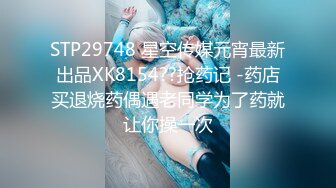 STP29748 星空传媒元宵最新出品XK8154??抢药记 -药店买退烧药偶遇老同学为了药就让你操一次