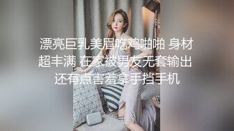 漂亮巨乳美眉吃鸡啪啪 身材超丰满 在家被男友无套输出 还有点害羞拿手挡手机