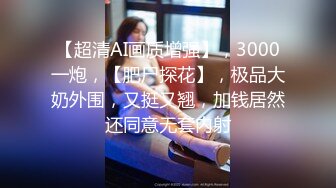 【超清AI画质增强】，3000一炮，【肥尸探花】，极品大奶外围，又挺又翘，加钱居然还同意无套内射