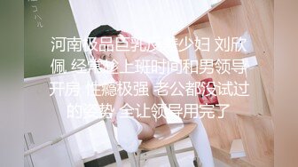 河南极品巨乳反差少妇 刘欣佩 经常趁上班时间和男领导开房 性瘾极强 老公都没试过的姿势 全让领导用完了