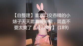 【自整理】喜欢口交吞精的小婊子天天跪着服侍我，简直不要太爽了！【220V】 (189)