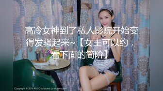 高冷女神到了私人影院开始变得发骚起来~【女主可以约，看下面的简阶】