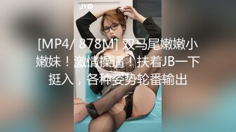 [MP4/ 878M] 双马尾嫩嫩小嫩妹！激情操逼！扶着JB一下挺入，各种姿势轮番输出