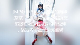 [MP4/676MB]牛奶味的肉棒-茶茶-：旗袍美乳、奶浴誘惑 超級粉嫩蘿莉，身材壹級棒，猛插內射晶瑩透亮液體