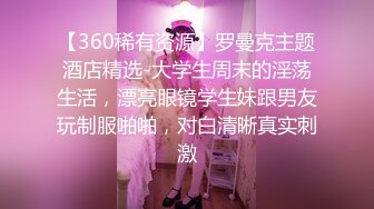 【360稀有资源】罗曼克主题酒店精选-大学生周末的淫荡生活，漂亮眼镜学生妹跟男友玩制服啪啪，对白清晰真实刺激