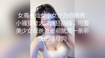 女高小仙女小女仆为你服务 小骚货被大屌疯狂抽插，可爱美少女在爸爸面前就是一条听话的骚母狗