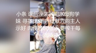 小条 课后淫荡时间JK母狗学妹 寻茎觅食 开腿献穴向主人示好 肉便器玩物 示要榨干每一滴精液