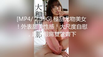 [MP4/ 2.39G] 極品尤物美女！外表甜美性感！大尺度自慰，跳蛋假屌雙管齊下