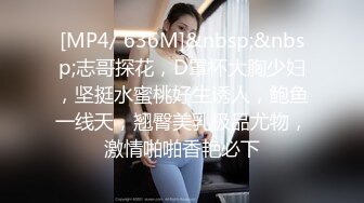 [MP4/ 636M]&nbsp;&nbsp;志哥探花，D罩杯大胸少妇，坚挺水蜜桃好生诱人，鲍鱼一线天，翘臀美乳极品尤物，激情啪啪香艳必下