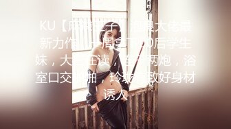 KU【麻辣王子】泡良大佬最新力作，一周拿下00后学生妹，大三在读，连干两炮，浴室口交啪啪，玲珑有致好身材诱人