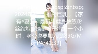 【新片速遞】&nbsp;&nbsp;2024年3月，推特巨乳，【家有e妻】，最新与健身教练粉丝约炮，搞了嫂子将近一个小时，老公也要加入[2.89G/MP4/41:39]