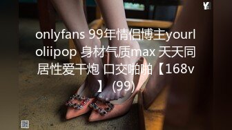 onlyfans 99年情侣博主yourloliipop 身材气质max 天天同居性爱干炮 口交啪啪【168v】 (99)