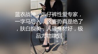 蓝衣战神，牛仔裤性爱专家，一字马后入，这姿势真是绝了，肤白貌美，人骚身材好，极品尤物赚到