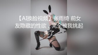 【AI换脸视频】张雨绮 前女友隐藏的性欲，完全被我挑起来了