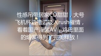 性感吊带居家CD甜甜，大号飞机杯边撸边吸入rush催情，看着国产淫荡AV，鸡巴里面的熔浆得到了完美释放！