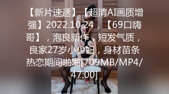 【新片速遞】【超清AI画质增强】2022.10.24，【69口嗨哥】，泡良新作，短发气质，良家27岁小少妇，身材苗条热恋期间啪啪[709MB/MP4/47:00]