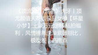 《顶流网红?泄密》虎牙丨顶尤颜值天花板极品女神【环星小梦】土豪万元定制 私拍福利，风情裸舞洗澡紫薇掰比，极反差，高撸点