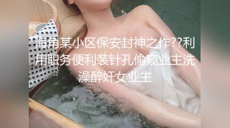 海角某小区保安封神之作??利用职务便利装针孔偷窥业主洗澡醉奸女业主