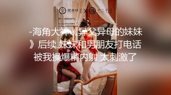 -海角大神《异父异母的妹妹》后续 妹妹和男朋友打电话被我操爆精内射 太刺激了