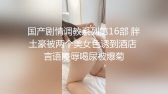 国产剧情调教系列第16部 胖土豪被两个美女色诱到酒店 言语凌辱喝尿被爆菊