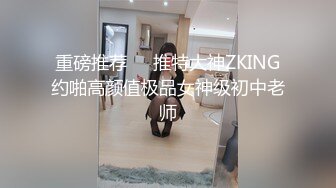 重磅推荐❤️推特大神ZKING约啪高颜值极品女神级初中老师