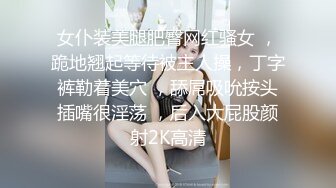 女仆装美腿肥臀网红骚女 ，跪地翘起等待被主人操，丁字裤勒着美穴 ，舔屌吸吮按头插嘴很淫荡 ，后入大屁股颜射2K高清