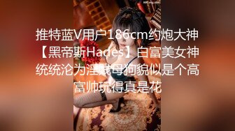 推特蓝V用户186cm约炮大神【黑帝斯Hades】白富美女神统统沦为淫贱母狗貌似是个高富帅玩得真是花