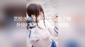 艺校水嫩漂亮的2美女为了赚外快和3男到KTV厕所啪啪