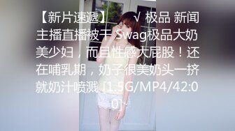 【新片速遞】 ❤️√ 极品 新闻主播直播被干 Swag极品大奶美少妇，而且性感大屁股！还在哺乳期，奶子很美奶头一挤就奶汁喷溅 [1.5G/MP4/42:00]