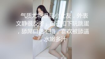 ❤气质尤物极品小女友，外表文静很反差，自己扣下玩跳蛋，舔屌口活不错，喜欢被舔逼，水嫩多汁