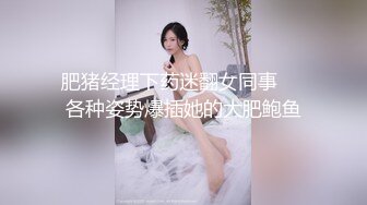 肥猪经理下药迷翻女同事❤️各种姿势爆插她的大肥鲍鱼