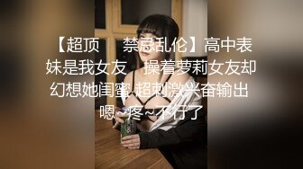 【超顶❤️禁忌乱伦】高中表妹是我女友✨ 操着萝莉女友却幻想她闺蜜 超刺激兴奋输出 嗯~疼~不行了