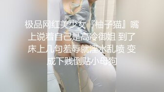 极品网红美少女『柚子猫』嘴上说着自己是高冷御姐 到了床上几句羞辱就淫水乱喷 变成下贱倒贴小母狗