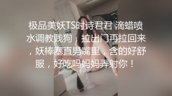 极品美妖TS时诗君君 滴蜡喷水调教贱狗，拉出门再拉回来，妖棒塞直男嘴里，含的好舒服，好吃吗妈妈弄射你！