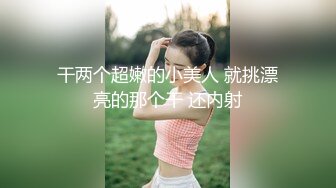 干两个超嫩的小美人 就挑漂亮的那个干 还内射