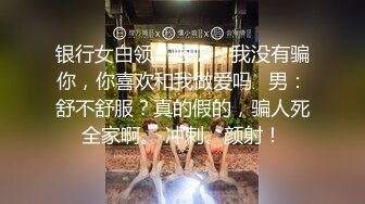 银行女白领：嗯嗯，我没有骗你，你喜欢和我做爱吗   男：舒不舒服？真的假的，骗人死全家啊。 冲刺、颜射！