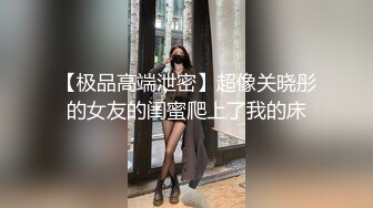 【极品高端泄密】超像关晓彤的女友的闺蜜爬上了我的床