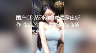 国产CD系列伪娘曦曦露出新作 夜店风女装戴假奶在商场休息区自慰撸射