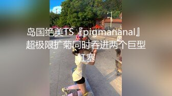 岛国绝美TS『pigmananal』超极限扩菊同时吞进两个巨型肛塞