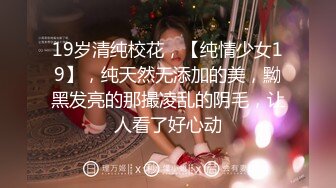 19岁清纯校花，【纯情少女19】，纯天然无添加的美，黝黑发亮的那撮凌乱的阴毛，让人看了好心动