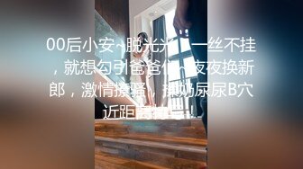 00后小安~脱光光，一丝不挂，就想勾引爸爸们~夜夜换新郎，激情撩骚，揉奶尿尿B穴近距离特写！