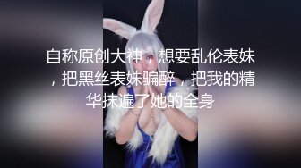 自称原创大神，想要乱伦表妹，把黑丝表妹骗醉，把我的精华抹遍了她的全身