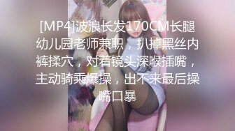 [MP4]波浪长发170CM长腿幼儿园老师兼职，扒掉黑丝内裤揉穴，对着镜头深喉插嘴，主动骑乘爆操，出不来最后操嘴口暴