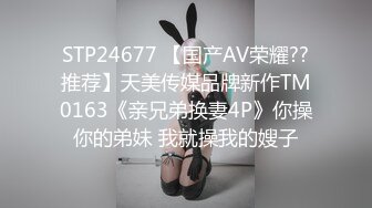 STP24677 【国产AV荣耀??推荐】天美传媒品牌新作TM0163《亲兄弟换妻4P》你操你的弟妹 我就操我的嫂子