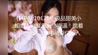 [MP4/ 1012M] 极品甜美小姐姐！浴缸里激情操逼！跪着吸吮大屌，水中骑乘位后入